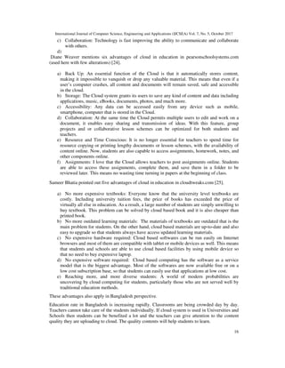 International Journal of Computer Science, Engineering and Applications (IJCSEA) Vol. 7, No. 5, October 2017
16
c) Collaboration: Technology is fast improving the ability to communicate and collaborate
with others.
d)
Diane Weaver mentions six advantages of cloud in education in pearsonschoolsystems.com
(used here with few alterations) [24].
a) Back Up: An essential function of the Cloud is that it automatically stores content,
making it impossible to vanquish or drop any valuable material. This means that even if a
user’s computer crashes, all content and documents will remain saved, safe and accessible
in the cloud.
b) Storage: The Cloud system grants its users to save any kind of content and data including
applications, music, eBooks, documents, photos, and much more.
c) Accessibility: Any data can be accessed easily from any device such as mobile,
smartphone, computer that is stored in the Cloud.
d) Collaboration: At the same time the Cloud permits multiple users to edit and work on a
document, it enables easy sharing and transmission of ideas. With this feature, group
projects and or collaborative lesson schemes can be optimized for both students and
teachers.
e) Resource and Time Conscious: It is no longer essential for teachers to spend time for
resource copying or printing lengthy documents or lesson schemes, with the availability of
content online. Now, students are also capable to access assignments, homework, notes, and
other components online.
f) Assignments: I love that the Cloud allows teachers to post assignments online. Students
are able to access these assignments, complete them, and save them in a folder to be
reviewed later. This means no wasting time turning in papers at the beginning of class.
Sameer Bhatia pointed out five advantages of cloud in education in cloudtweaks.com [25].
a) No more expensive textbooks: Everyone know that the university level textbooks are
costly. Including university tuition fees, the price of books has exceeded the price of
virtually all else in education. As a result, a large number of students are simply unwilling to
buy textbook. This problem can be solved by cloud based book and it is also cheaper than
printed book.
b) No more outdated learning materials: The materials of textbooks are outdated that is the
main problem for students. On the other hand, cloud based materials are up-to-date and also
easy to upgrade so that students always have access updated learning materials.
c) No expensive hardware required: Cloud based softwares can be run easily on Internet
browsers and most of them are compatible with tablet or mobile devices as well. This means
that students and schools are able to use cloud based facilities by using mobile device so
that no need to buy expensive laptop.
d) No expensive software required: Cloud based computing has the software as a service
model that is the biggest advantage. Most of the softwares are now available free or on a
low cost subscription base, so that students can easily use that applications at low cost.
e) Reaching more, and more diverse students: A world of modern probabilities are
uncovering by cloud computing for students, particularly those who are not served well by
traditional education methods.
These advantages also apply in Bangladesh perspective.
Education rate in Bangladesh is increasing rapidly. Classrooms are being crowded day by day.
Teachers cannot take care of the students individually. If cloud system is used in Universities and
Schools then students can be benefited a lot and the teachers can give attention to the content
quality they are uploading to cloud. The quality contents will help students to learn.
 