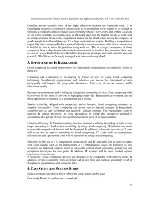 International Journal of Computer Science, Engineering and Applications (IJCSEA) Vol. 7, No. 5, October 2017
17
Consider another scenario, most of the higher education students are financially weak. If an
Engineering student or a chemistry student wants to do computing works related to his subject he
will need a computer capable of large scale computing which is very costly. But if there is a cloud
server which facilitates engineering apps or chemistry apps then the student can do his work with
his cheap computer because the computation is done on the cloud server not on his computer. A
good example is wolframalpha.com. It’s a large computational engine. Building a computational
engine like that is not possible for a student but only a normal computer with internet connection
is helpful for him to solve his problems using wolfram. This is a huge convenience of cloud
computing. Now a days higher educational institutes need to handle a big amount of data, give
service to various kinds of devices like tablets-laptops and desktops, deal with scientific data and
research. All of these can be easily managed with lower cost using cloud.
3. OPPORTUNITIES IN BANGLADESH
Cloud computing has many opportunities for Bangladeshi organizations and industries. Some of
them are:
E-learning and e-education is developing by Cloud service: By using cloud computing
technology, Bangladeshi organizations and industries can access the educational services
participially and beyond the geographic boundaries. This type of access enhance staffs'
educational quality.
Recognize e-government and e-voting by using cloud computing service: Cloud computing roles
in provision of this type of services is highlighted every day. Bangladeshi government can use
these opportunity to enhance its e-government and e-voting.
Service scalability: Aligned with unexpected service demands, cloud computing represents its
superior functionality. Cloud computing can answer best to demand changes. In Bangladesh,
scalability acts as very influential fact against IT demand changes. This requirements leads to
improve IT service provision. In some applications in which this unexpected demand is
associated with a period of time, this specification shows most of its functionalities.
Financial efficiency: In Cloud computing structure, customers will pay depending on their service
usage. According to cloud service scalability, by using cloud computing, IT infrastructure needs
to respond to unpredicted demand will be decreased. In addition, a dramatic decrease in IT costs
will occur due to service transition to cloud computing. IT costs such as maintenance,
infrastructure and operational costs will be decreased by using cloud computing.
Efficiency in the use of IT: Bangladeshi organizations and IT industries can be more powerful
with some features such as the enhancement of IT infrastructure usage, the formation of new
economic and technical solution which is impossible without cloud computing, prototyping and
acceptance investigate for new paths. In addition, IT services will be more resistant against
implantation impendence.
Availability: Cloud computing services are designed to be compatible with network needs. In
addition, service availability from anywhere and at any time can increase availability level of
Bangladeshi organizations and industries [26].
4. CASE STUDY AND SUCCESS STORY
Some case studies are shown below where the cloud system can be used.
Case study: Result day reduce server overload
 