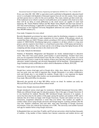 International Journal of Computer Science, Engineering and Applications (IJCSEA) Vol. 7, No. 5, October 2017
18
Every year when JSC, SSC, HSC or equivalent result is published in Bangladesh, education board
server is overloaded with hundreds of thousand requests from all over the country. Every student
and their parents have to suffer for this server problem. Thus many students get their results late.
If the traditional server which is using for result publication can be updated with cloud server then
there will be no delay in result publication as the cloud servers are capable of smart load
balancing. Mr. Tamim Shahriar Subeen and Md. Ruhul Amin (Shajib) and their team showed in
2011 that cloud technology is applicable in result publication. They successfully applied the cloud
infrastructure to host National University Bangladesh admission test result (2011-12) for more
than 400,000 students [27].
Case study: Computers for every school
Recently Bangladesh government has taken initiative plan for distributing computers to schools.
Recently computer education is made compulsory for every students. If the primary schools are
counted then there are 104017 Primary schools according to 2012 survey of BANBIES and a total
student of 19003210[26]. Distributing high power computers to all these schools is a long term
process and also expensive but if there is a cloud based system then a $100 laptop and internet is
sufficient for the students. They can learn and do a lot of things using that laptop because all the
computing and data storage are done in the cloud server [28].
Case study: Schools for hill-district
Students of Bandarban, Khagrachari and Rangamati are mostly underprivileged in education
sector. They don’t have good schools, good teachers or good technology. Teachers from town
areas are not acquainted with hill district areas like this so they don’t want to go there. If a cloud
based education system is made for the students of those areas then they will be advanced more in
education, modern technology and obviously Bangladesh will be benefited. Grameenphone and
Jaago foundation jointly established an online school in Bandarban on March, 2014 [29].
Case study: Google service for education
Google have various cloud apps such as Google drive, slides, docs, sheets etc. On Google drive
user can easily store any kind of important data. Google Documents is an online collaborative
tools and Google docs is very helpful for students. Google slide is very important for digital
classroom. By using Google slides teachers can run presentation file for giving lecture.
Case study: Microsoft Office for education
Microsoft also provide all of their MS Office service on cloud. So students can easily use
Microsoft Word, Excel and PowerPoint without install.
Success story: Google classroom and DIU
Google introduced various cloud apps for institutions. Daffodil International University (DIU),
Dhaka uses different Google apps for education purpose. One of the apps is Google Classroom. It
is very beneficial for students. Recently DIU introduced Google classroom to its students. A
survey has been done by the authors of this paper among the teachers and students of DIU and it
indicates that all of them are happy with Google Classroom. Teacher and student can have live
interactions, assignment submission is easier than ever before. Also teachers are capable to
conduct online classes using Google classroom and Google hangout. Learning continues after the
class also. Students collaborate with each other, share their knowledge in Google classroom
environment. It has also reduced the licensing cost of DIU. The university used another licensed
web app for students before using Google classroom.
In Bangladesh there are more than 35 public and 92 private universities which facilitate thousands
of students. A big number of these students have internet connection and modern devices and
 
