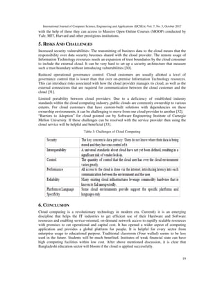 International Journal of Computer Science, Engineering and Applications (IJCSEA) Vol. 7, No. 5, October 2017
19
with the help of these they can access to Massive Open Online Courses (MOOP) conducted by
Yale, MIT, Harvard and other prestigious institutions.
5. RISKS AND CHALLENGES
Increased security vulnerabilities: The transmitting of business data to the cloud means that the
responsibility over data security becomes shared with the cloud provider. The remote usage of
Information Technology resources needs an expansion of trust boundaries by the cloud consumer
to include the external cloud. It can be very hard to set up a security architecture that measure
such a trust boundary without introducing vulnerabilities [30].
Reduced operational governance control: Cloud customers are usually allotted a level of
governance control that is lower than that over on-premise Information Technology resources.
This can introduce risks associated with how the cloud provider manages its cloud, as well as the
external connections that are required for communication between the cloud customer and the
cloud [31].
Limited portability between cloud providers: Due to a deficiency of established industry
standards within the cloud computing industry, public clouds are commonly ownership to various
extents. For cloud customers that have custom-built solutions with dependencies on these
ownership environments, it can be challenging to move from one cloud provider to another [32].
“Barriers to Adoption” for cloud pointed out by Software Engineering Institute of Carnegie
Mellon University. If these challenges can be resolved with the service provider then using the
cloud service will be helpful and beneficial [33].
Table 3: Challenges of Cloud Computing
6. CONCLUSION
Cloud computing is a revolutionary technology in modern era. Currently it is an emerging
discipline that helps the IT industries to get efficient use of their Hardware and Software
resources and enabling service-oriented, on-demand network access to rapidly scalable resources
with promises to cut operational and capital cost. It has opened a wider aspect of computing
application and provides a global platform for people. It is helpful for every sector from
enterprise usage to educational purpose. Traditional classroom (Four walled) seems to be less
used in the future. Students will be much benefited. Institutes of weak financial state can have
high computing facilities within low cost. After above mentioned discussion, it is clear that
Bangladeshi education sector will bloom if the cloud is applied successfully.
 