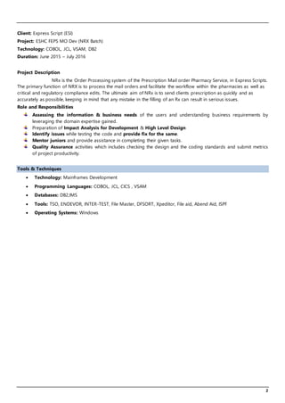 2
Client: Express Script (ESI)
Project: ESHC FEPS MO Dev (NRX Batch)
Technology: COBOL, JCL, VSAM, DB2
Duration: June 2015 – July 2016
Project Description
NRx is the Order Processing system of the Prescription Mail order Pharmacy Service, in Express Scripts.
The primary function of NRX is to process the mail orders and facilitate the workflow within the pharmacies as well as
critical and regulatory compliance edits. The ultimate aim of NRx is to send clients prescription as quickly and as
accurately as possible, keeping in mind that any mistake in the filling of an Rx can result in serious issues.
Role and Responsibilities
Assessing the information & business needs of the users and understanding business requirements by
leveraging the domain expertise gained.
Preparation of Impact Analysis for Development & High Level Design
Identify issues while testing the code and provide fix for the same.
Mentor juniors and provide assistance in completing their given tasks.
Quality Assurance activities which includes checking the design and the coding standards and submit metrics
of project productivity.
Tools & Techniques
 Technology: Mainframes Development
 Programming Languages: COBOL, JCL, CICS , VSAM
 Databases: DB2,IMS
 Tools: TSO, ENDEVOR, INTER-TEST, File Master, DFSORT, Xpeditor, File aid, Abend Aid, ISPF
 Operating Systems: Windows
 