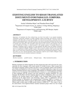 International Journal on Natural Language Computing (IJNLC) Vol.7, No.5, October 2018
DOI: 10.5121/ijnlc.2018.7508 76
EXISTING ENGLISH TO KHASI TRANSLATED
DOCUMENTS FOR PARALLEL CORPORA
DEVELOPMENT: A SURVEY
Aiusha Vellintihun Hujon1
and Thoudam Doren Singh2
1Department of Computer Science, St. Anthony’s College Shillong, Meghalaya-
793001,India
2Department of Computer Science and Engineering, IIIT Manipur, Imphal-
795002, India
ABSTRACT
Importance of translation has been realized long way back, but mostly it was manual translation.
Translating a particular language to another language requires knowledge and expertise in both the
languages, and often takes a lot of time and effort. In recent past few decades, a need has arisen to
translate using automated tools. This method which we now know as machine translation has been an on-
going research till date. Many tools and systems have been developed and these systems have been able
to translate many languages with reasonable output based on the resources and technology used. In
order to build such a system, a critical resource is the parallel corpora. To translate between two
languages, a bilingual corpus is required. For some languages like Khasi where the number of speakers
is very less compared to Bengali, Punjabi or Tamil, there is no such corpora reported so far. At present
there is a requirement to build a parallel corpus so that machine translation work can be started. This
paper surveys some of the existing documents in Khasi which has been translated from English. A study is
also shown on a few selected documents. These documents could be used to build a bilingual corpus
which can be the source for machine translation in the future.
KEYWORDS
Machine translation, parallel corpora, bilingual corpus, Khasi translated documents
1. INTRODUCTION
Machine translation for Indian languages has been progressing quite well in the past few years,
especially for those languages with a good amount of existing resources. Many systems have
been built for languages spoken in India, but when it comes to languages spoken in the Northeast
part of India, development are still at its initial stages. A parallel corpus plays a major role in any
machine translation between a pair of languages. Development of a bilingual machine translation
system for any two languages with limited electronic resources is a very challenging task. Most
of these languages lack the resources and tools required for machine translation. For some
languages like the Khasi and Garo language which are spoken in Meghalaya, there is no corpus
reported so far. Existing corpora such as ASPEC, Asian Scientific Paper Excerpt Corpus, is
constructed by the Japan Science and Technology Agency (JST) in collaboration with the
National Institute of Information and Communications Technology (NICT). It consists of a
Japanese-English paper abstract corpus of 3M parallel sentences (ASPEC-JE) and a Japanese-
Chinese paper excerpt corpus of 680K parallel sentences (ASPEC-JC)[18]
. This corpus is one of
the achievements of the Japanese-Chinese machine translation project which was run in Japan
 