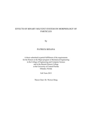 EFFECTS OF BINARY SOLVENT SYSTEM ON MORPHOLOGY OF
PARTICLES
by
PATRICK BESANA
A thesis submitted in partial fulfillment of the requirements
for the Honors in the Major program in Mechanical Engineering
in the College of Engineering and Computer Science
and in the Burnett Honors College
at the University of Central Florida
Orlando, Florida
Fall Term 2015
Thesis Chair: Dr. Weiwei Deng
 