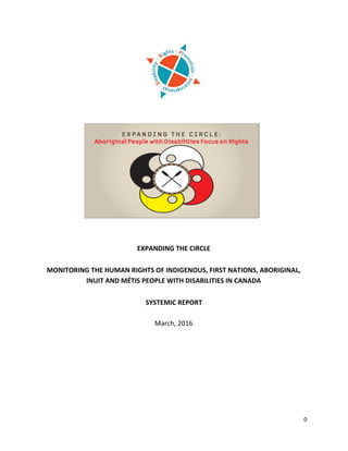  
	
  
0	
  
	
  
	
  
	
  
	
  
	
  
	
  
	
  
	
  
	
  
	
  
	
  
	
  
	
  
	
  
	
  
EXPANDING	
  THE	
  CIRCLE	
  
	
  
MONITORING	
  THE	
  HUMAN	
  RIGHTS	
  OF	
  INDIGENOUS,	
  FIRST	
  NATIONS,	
  ABORIGINAL,	
  
INUIT	
  AND	
  MÉTIS	
  PEOPLE	
  WITH	
  DISABILITIES	
  IN	
  CANADA	
  
	
  
SYSTEMIC	
  REPORT	
  	
  	
  
	
  
March,	
  2016	
  
	
  
	
  
	
   	
  
 