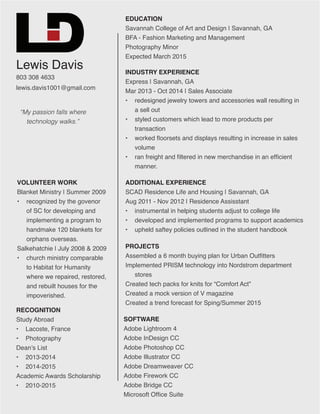 Lewis Davis
803 308 4633
lewis.davis1001@gmail.com
EDUCATION
Savannah College of Art and Design | Savannah, GA
BFA - Fashion Marketing and Management
Photography Minor
Expected March 2015
INDUSTRY EXPERIENCE
Express | Savannah, GA
Mar 2013 - Oct 2014 | Sales Associate
•	 redesigned jewelry towers and accessories wall resulting in
a sell out
•	 styled customers which lead to more products per
transaction
•	 worked floorsets and displays resulting in increase in sales
volume
•	 ran freight and filtered in new merchandise in an efficient
manner.
PROJECTS
Assembled a 6 month buying plan for Urban Outfitters
Implemented PRISM technology into Nordstrom department
stores
Created tech packs for knits for “Comfort Act”
Created a mock version of V magazine
Created a trend forecast for Sping/Summer 2015
RECOGNITION
Study Abroad
•	 Lacoste, France
•	 Photography
Dean’s List
•	 2013-2014
•	 2014-2015
Academic Awards Scholarship
•	 2010-2015
ADDITIONAL EXPERIENCE
SCAD Residence Life and Housing | Savannah, GA
Aug 2011 - Nov 2012 | Residence Assisstant
•	 instrumental in helping students adjust to college life
•	 developed and implemented programs to support academics
•	 upheld saftey policies outlined in the student handbook
SOFTWARE
Adobe Lightroom 4
Adobe InDesign CC
Adobe Photoshop CC
Adobe Illustrator CC
Adobe Dreamweaver CC
Adobe Firework CC
Adobe Bridge CC
Microsoft Office Suite
VOLUNTEER WORK
Blanket Ministry | Summer 2009
•	 recognized by the govenor
of SC for developing and
implementing a program to
handmake 120 blankets for
orphans overseas.
Salkehatchie | July 2008 & 2009
•	 church ministry comparable
to Habitat for Humanity
where we repaired, restored,
and rebuilt houses for the
impoverished.
“My passion falls where
technology walks.”
 