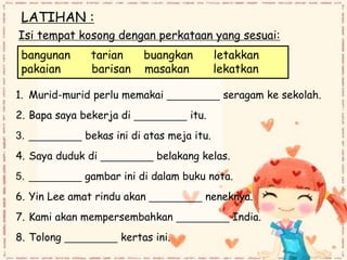 LATIHAN :
Isi tempat kosong dengan perkataan yang sesuai:
bangunan tarian buangkan letakkan
pakaian barisan masakan lekatkan
1. Murid-murid perlu memakai _________ seragam ke sekolah.
2. Bapa saya bekerja di _________ itu.
3. _________ bekas ini di atas meja itu.
4. Saya duduk di _________ belakang kelas.
5. _________ gambar ini di dalam buku nota.
6. Yin Lee amat rindu akan _________ neneknya.
7. Kami akan mempersembahkan _________ India.
8. Tolong _________ kertas ini.
 