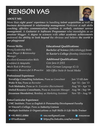 ABOUT ME:
More than eight years’ experience in handling talent acquisition as well as
business development & relationship management. Proficient at soft skills
coaching, effective communication (written & verbal), customer service
management. A Guitarist & Software Programmer who moonlights as an
amateur blogger. A degree in sciences with other academic achievements
endowed the ability to look beyond the obvious and believe the world is
our playground
Proven Skills:
Strong Leadership Skills
Team Player & Relationship
Manager
Excellent Communication Skills
Confident & Adaptable
Multi-Task & Prioritize
Innovative, Resourceful & Proactive
Educational Qualifications:
Bachelor of Science (Microbiology) from
St Xavier’s College (Bombay University)
Additional Qualifications:
Core Java & J2EE
Basic German Language (G-1)
MS-Office Suite & Social Media
Professional Experience:
NovaEdge Consulting Solutions, Pune as Consultant Jun ‘13 till date
Wake N See, Pune as Recruiter Apr ‘11 – Jan ‘13
Tech Mahindra, Pune as Sr. Executive (Recruitment) Aug ‘10 – Apr ‘11
United Resource Consultants, Pune as Associate Manager Aug ‘06 – Sep ‘09
Jiwanram Sheoduttrai, Bombay as Marketing Assistant Nov ‘03 – Aug ‘05
Extra-Curricular Experience:
CMC Institute, Pune as English & Personality Development Faculty
St Vincent’s College, Pune as Industry Liaison
Multiple Institutes & Organizations as Soft Skills & Life Skills Trainer
+91.98811.45066 ren.vas@gmail.com rensonvas
@VasRenson https://in.linkedin.com/in/renson
 