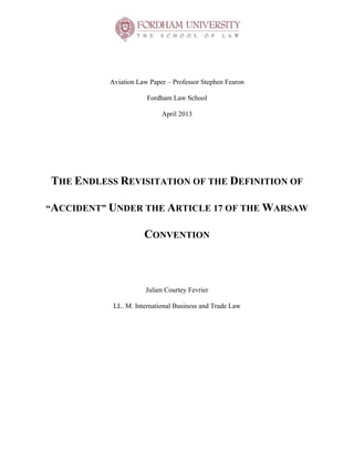  
	
  
Aviation Law Paper – Professor Stephen Fearon
Fordham Law School
April 2013
THE ENDLESS REVISITATION OF THE DEFINITION OF
“ACCIDENT” UNDER THE ARTICLE 17 OF THE WARSAW
CONVENTION
Julien Courtey Fevrier
LL. M. International Business and Trade Law
	
  
 