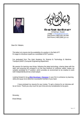 EHAB SAID ALI ELKADY
Al-Salmiya - Kuwait
E-Mail: e.elkady@hotmail.com
Cell Phone (+965) (501) 62 949
Cell Phone (+965) (666) 30 121
Dear Sir / Madam,
This letter is to inquire into the availability of a position in the field of IT.
I'm eager to introduce myself as a candidate to fill IT position.
I’ve graduated from The Arab Academy for Science & Technology & Maritime
Transport (AAST) Computer Engineering Department.
My passion for learning new things, following the latest technology, sharing ideas with the
team and ensuring the company is at the very forefront of customer needs, makes me
suitable candidate for IT position, which provides an environment to be creative to work
both independently and as a team-player.
Looking forward to be a Web Developer / Designer in your firm to enhance my learning
skills and equip me to become a successful member of your team
I have enclosed my resume for your review. To get a chance for an interview will
be an honor. Thank you very much for your time and any consideration to be given.
Sincerely,
Ehab ElKady
Page 1 of 3
 