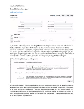 Moustafa Abdulrahman
Oracle SCM Consultant, Egypt
Mo012st@gmail.com
So, that is the order entry screen. First thing OM is exactly like procurement and it does indeed work on
the BU and it’s the major stripe of information for OM. Then we must pick the customer. “Bill to
customer” and “Ship to customer” is going to be “Data set” based. You can also show the “Sales credit”
and you can split the credit between two persons and when it pops up to AR then it’s going to split, but
the magic is going to happen in the line. Click on “Actions” then “View Pricing Strategies” so the magic in
here is that the customer has been given what kind of a pricing strategy he’ll be working on.
So, the users here were given info about what pricing strategy they’ll be working on, we are going to be
working on it in depth later but wanted to give you heads up on it. So, look at this segment explanation,
so we chose “Corporate Pricing Group 1” because revenue potential was very high and we marked the
customer with high cost to serve and we gave him other attributes, so what we are going to find out in
just a second that the customer belongs to a certain pricing strategy and it’ll will be explained later. So,
let us switch back to adding an item.
 