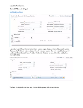 Moustafa Abdulrahman
Oracle SCM Consultant, Egypt
Mo012st@gmail.com
I can either search for an item or put an item, as soon as you choose an item all the details related
shows up like “In Stock” and we also see the sale price and you can click on it and add a discount if
needed, all this and we still haven’t added the item to the order so now click on the add button.
(item:AS46336,).
You have three tabs on the side, note them and then go and look at the shipment
 