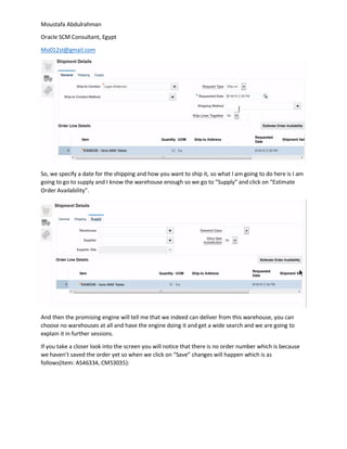 Moustafa Abdulrahman
Oracle SCM Consultant, Egypt
Mo012st@gmail.com
So, we specify a date for the shipping and how you want to ship it, so what I am going to do here is I am
going to go to supply and I know the warehouse enough so we go to “Supply” and click on “Estimate
Order Availability”.
And then the promising engine will tell me that we indeed can deliver from this warehouse, you can
choose no warehouses at all and have the engine doing it and get a wide search and we are going to
explain it in further sessions.
If you take a closer look into the screen you will notice that there is no order number which is because
we haven’t saved the order yet so when we click on “Save” changes will happen which is as
follows(Item: AS46334, CM53035):
 
