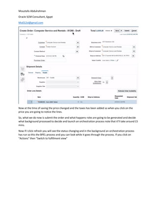 Moustafa Abdulrahman
Oracle SCM Consultant, Egypt
Mo012st@gmail.com
Now at the time of saving the price changed and the taxes has been added so when you click on the
price you are going to notice the lines.
So, what we do now is submit the order and what happens roles are going to be generated and decide
what background processed to decide and launch an orchestration process note that it’ll take around 15
mins.
Now if I click refresh you will see the status changing and in the background an orchestration process
has run so this the BPEL process and you can look while it goes through the process. If you click on
“Actions” then “Switch to fulfillment view”
 