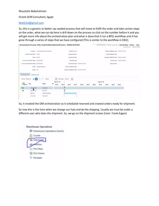 Moustafa Abdulrahman
Oracle SCM Consultant, Egypt
Mo012st@gmail.com
So, this is a generic or better say seeded process that will move to fulfill the order and take certain steps
on the order, what we can do here is drill down on the process so click on the number before it and you
will get more info about the orchestration plan and what is done that it ran a BPEL workflow and it has
gone through a series of steps that we have configured (This is similar to the workflow in EBIZ).
So, it invoked the OM orchestration so it scheduled reserved and created orders ready for shipment.
So now this is the time when we change our hats and do the shipping. Usually we must be under a
different user who does the shipment. So, we go on the shipment screen.(User: Frank.Eagan)
 