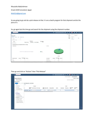 Moustafa Abdulrahman
Oracle SCM Consultant, Egypt
Mo012st@gmail.com
So we going to go and do a pick release on that. It runs a batch program for that shipment and do the
pick on it.
So, go again but this time go and search for the shipment using the shipment number.
Then go and click on “Actions” then “Pick Release”
 