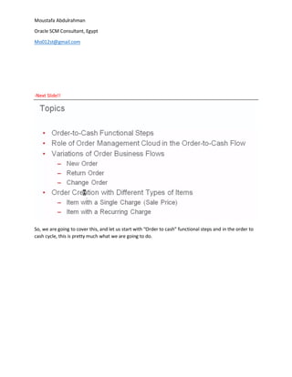 Moustafa Abdulrahman
Oracle SCM Consultant, Egypt
Mo012st@gmail.com
-Next ݺߣ!!
So, we are going to cover this, and let us start with “Order to cash” functional steps and in the order to
cash cycle, this is pretty much what we are going to do.
 