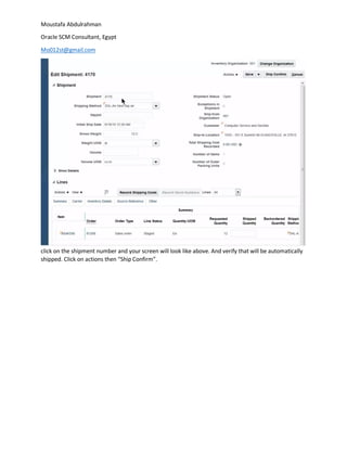 Moustafa Abdulrahman
Oracle SCM Consultant, Egypt
Mo012st@gmail.com
click on the shipment number and your screen will look like above. And verify that will be automatically
shipped. Click on actions then “Ship Confirm”.
 