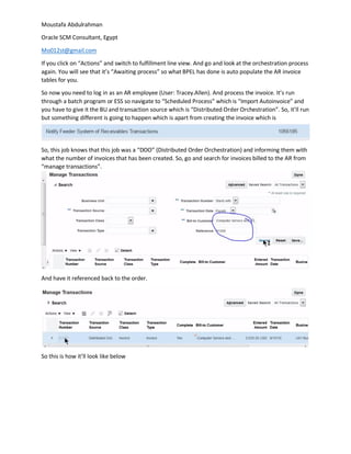 Moustafa Abdulrahman
Oracle SCM Consultant, Egypt
Mo012st@gmail.com
If you click on “Actions” and switch to fulfillment line view. And go and look at the orchestration process
again. You will see that it’s “Awaiting process” so what BPEL has done is auto populate the AR invoice
tables for you.
So now you need to log in as an AR employee (User: Tracey.Allen). And process the invoice. It’s run
through a batch program or ESS so navigate to “Scheduled Process” which is “Import Autoinvoice” and
you have to give it the BU and transaction source which is “Distributed Order Orchestration”. So, it’ll run
but something different is going to happen which is apart from creating the invoice which is
So, this job knows that this job was a “DOO” (Distributed Order Orchestration) and informing them with
what the number of invoices that has been created. So, go and search for invoices billed to the AR from
“manage transactions”.
And have it referenced back to the order.
So this is how it’ll look like below
 