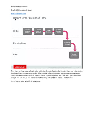 Moustafa Abdulrahman
Oracle SCM Consultant, Egypt
Mo012st@gmail.com
The return of the process is locating the original order and choosing the item to return and yet enter the
details and then create a return order. What is going to happen is when you create a return you can
create it as a return for a financial credit or return it physically and in that case, you’ll get a confirmed
receipt. You can also go and create return financially only. and then create a credit memo.
Let us find an order which is already there.
 