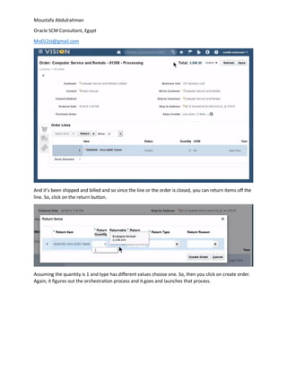 Moustafa Abdulrahman
Oracle SCM Consultant, Egypt
Mo012st@gmail.com
And it’s been shipped and billed and so since the line or the order is closed, you can return items off the
line. So, click on the return button.
Assuming the quantity is 1 and type has different values choose one. So, then you click on create order.
Again, it figures out the orchestration process and it goes and launches that process.
 
