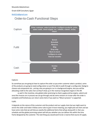 Moustafa Abdulrahman
Oracle SCM Consultant, Egypt
Mo012st@gmail.com
Capture:
So somehow you are going to have to capture the order so you enter customer select a product, some
of the products are going to need configuration so you’ll be able to walk through a configurator dialog to
choose sub components etc.. pricing rules are going to run in a background engine, also you will be
allocating credit to the sales men so they’ll show up in the revenue recognition engine in the AR.
as well in the incentive, also global order promising to check supply and tax engine, submit and
once the invoices are in process we can go through and do some revision on it even after the order is
complete and finished you can return some items if you want as “Return process” is supported.
Fulfill:
It depends on the nature of the customer and the product and our supply chain but we might want to
enrich the order and make it follow some rules to give it more meaning, you might pick one item and we
have some rules that we will discuss exactly the additional items that will go along with it, then you
schedule and the global promising system will tell you whether you can deliver this within the time
frame designed by the customer. The next thing you would want to do is reserve that source of supply.
 