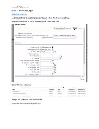 Moustafa Abdulrahman
Oracle SCM Consultant, Egypt
Mo012st@gmail.com
And, click on the orchestration process and you’ll notice that it’s awaiting billing.
Now switch your user to run an import program “User:Tracy Allen”
Now it’ll run the following:
Now go and look at the transactions in AR.
Search using the customer and reference
 