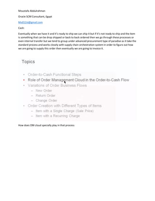 Moustafa Abdulrahman
Oracle SCM Consultant, Egypt
Mo012st@gmail.com
Cash:
Eventually when we have it and it’s ready to ship we can ship it but if it’s not ready to ship and the item
is something that can be drop shipped or back to back ordered then we go through these processes or
even internal transfer but we tend to group under advanced procurement type of paradise as it take the
standard process and works closely with supply chain orchestration system in order to figure out how
we are going to supply this order then eventually we are going to invoice it.
How does OM cloud specially play in that process:
 