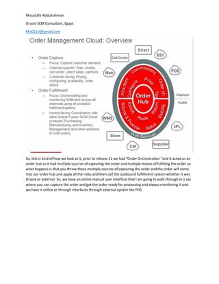 Moustafa Abdulrahman
Oracle SCM Consultant, Egypt
Mo012st@gmail.com
So, this is kind of how we look at it, prior to release 11 we had “Order Orchestration “and it acted as an
order hub so it had multiple sources of capturing the order and multiple means of fulfilling the order so
what happens is that you throw these multiple sources of capturing the order and the order will come
into our order hub and apply all the roles and then call the outbound fulfillment system whether it was
Oracle or external. So, we have an online manual user interface that I am going to walk through in 1 sec
where you can capture the order and get the order ready for processing and always monitoring it and
we have it online or through interfaces through external system like POS.
 