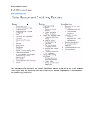 Moustafa Abdulrahman
Oracle SCM Consultant, Egypt
Mo012st@gmail.com
Here is an eye test for you to walk you through the different features of OM and we got to split between
capturing the order and processing the order and figuring out how we are going to price it and whether
we need to configure it or not.
 
