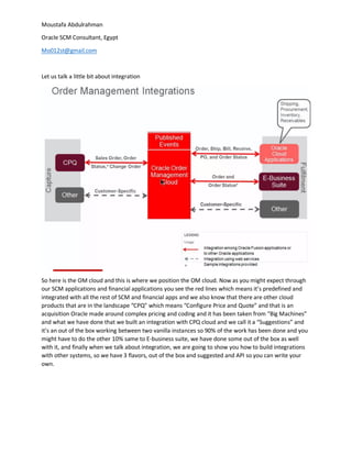 Moustafa Abdulrahman
Oracle SCM Consultant, Egypt
Mo012st@gmail.com
Let us talk a little bit about integration
So here is the OM cloud and this is where we position the OM cloud. Now as you might expect through
our SCM applications and financial applications you see the red lines which means it’s predefined and
integrated with all the rest of SCM and financial apps and we also know that there are other cloud
products that are in the landscape “CPQ” which means “Configure Price and Quote” and that is an
acquisition Oracle made around complex pricing and coding and it has been taken from “Big Machines”
and what we have done that we built an integration with CPQ cloud and we call it a “Suggestions” and
it’s an out of the box working between two vanilla instances so 90% of the work has been done and you
might have to do the other 10% same to E-business suite, we have done some out of the box as well
with it, and finally when we talk about integration, we are going to show you how to build integrations
with other systems, so we have 3 flavors, out of the box and suggested and API so you can write your
own.
 