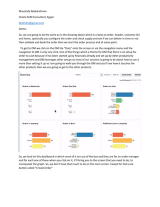 Moustafa Abdulrahman
Oracle SCM Consultant, Egypt
Mo012st@gmail.com
Demo:
So, we are going to do the same as in the drawing above which is create an order, header, customer BU
and items, optionally you configure the order and check supply and see if we can deliver in time or not
then validate and book the order then we start the order process and at some point.
To get to OM we click on the OM tile “Duty” onto the screen or via the navigation menu and the
navigation to OM is only one click. One of the things which a theme for OM that there is no setup for
order to cash because it has been started up by financials already and set up by other productivity
management and OM leverages other setups so most of our sessions is going to be about how to use it
more than setting it up so I am going to walk you through the OM and you’ll see how it touches the
other products then we are going to get to the other products.
So, we land on this dashboard in which most of it are out of the box and they are for an order manager
and for each one of these when you click on it, it’ll bring you to the screen that you need to do, to
manipulate the graph. So, we don’t have that much to do on the main screen. Except for that cute
button called “Create Order”
 
