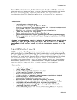 Curriculum Vitae
Page 3 of 6
balance, MCC Inclusion/Exclusion, Card cancellation etc. It allows the card holders to reconcile
statements and more frequently to review transactions and out-of-pocket expenses. This project
focuses on re-designing existing commercial card application. This project provides ADA
compliance and defines DSS (Data Security Standards) for all commercial card applications.
Responsibilities
 Lead development and support teams.
 Involved in business meetings with all the stakeholders.
 Designed and Implemented security frameworks like, Data Tampering, Cross-site request
forgery (CSRF) and Cross-site scripting (XSS).
 Crated reference architecture for all Treasury Management applications.
 Created Role based and URL based security.
 Created reference implementation for Server Side Caching.
 Prepared estimations, project plan and all the required artifacts for Project Management.
 Created best practices for integrating all Treasury Management applications with WRIA2
FED framework.

Tools and Technologies used: Java, J2EE, Spring MVC, Spring AOP,Spring Security, Spring
JDBC, Spring Batch, Spring Batch Integration, Spring JMS, Oracle Coherence, JSR-303(
Apache Bval), WRIA2, Jackson, Voltage, SVN, Anthill, Eclipse kepler, Weblogic 12.1.3 and
Maven
Project: CCER (Start: Sep-10 to Jun-14)
CCER is a proprietary Wells Fargo internet-based application to assist companies in managing
their card program thru online review, enhancement and approval of commercial card statements.
In addition, CCER offers companies the ability to order and maintain cards online in a self-service
environment, as well as facilitate any out-of-pocket expense reimbursements through ACH. It’s a
one location for complete user and card management. It allows the customer to generate
immediate and scheduled reports. It allows the real-time features like view card holder available
balance, MCC Inclusion/Exclusion, Card cancellation etc. It allows the card holders to reconcile
statements and more frequently to review transactions and out-of-pocket expenses.
Responsibilities
 Lead production support team.
 Capture required metrics.
 Fix critical defects reported by customer in production.
 Involved in analyzing Heap and Thread dumps.
 Resolved critical performance issues in CCER.
 Involved in migrating the applications to a different platform(Upgrades on all layers)
 Involved in working on enhancements in CCER.
 Make sure that all the production servers are running fine.
 Report any issue immediately and work on the resolution accordingly.
 Make sure to reduce the impact to customer by fixing all the issues within the SLA.
 Participate in code deployments and installs on all the production servers.
 Involved in preparing and reviewing the game plans required for all the installs.
 Finding areas that require automation.
 Monitor all the batch jobs and work on resolution immediately if there are any issues.
 