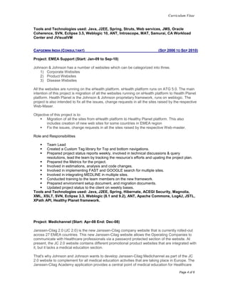 Curriculum Vitae
Page 4 of 6
Tools and Technologies used: Java, J2EE, Spring, Struts, Web services, JMS, Oracle
Coherence, SVN, Eclipse 3.5, Weblogic 10, ANT, Introscope, MAT, Samurai, CA Workload
Center and JVisualVM
CAPGEMINI INDIA (CONSULTANT) (SEP 2006 TO SEP 2010)
Project: EMEA Support (Start: Jan-09 to Sep-10)
Johnson & Johnson has a number of websites which can be categorized into three.
1) Corporate Websites
2) Product Websites
3) Disease Websites
All the websites are running on the eHealth platform. eHealth platform runs on ATG 5.0. The main
intention of this project is migration of all the websites running on eHealth platform to Health Planet
platform. Health Planet is the Johnson & Johnson proprietary framework, runs on weblogic. The
project is also intended to fix all the issues, change requests in all the sites raised by the respective
Web-Maser.
Objective of this project is to:
 Migration of all the sites from eHealth platform to Healthy Planet platform. This also
includes creation of new web sites for some countries in EMEA region
 Fix the issues, change requests in all the sites raised by the respective Web-master.
Role and Responsibilities
 Team Lead
 Created a Custom Tag library for Top and bottom navigations.
 Prepared project status reports weekly, involved in technical discussions & query
resolutions, lead the team by tracking the resource’s efforts and upating the project plan.
 Prepared the Metrics for the project.
 Involved in estimations, analysis and code changes.
 Involved in implementing FAST and GOOGLE search for multiple sites.
 Involved in integrating MEDLINE in multiple sites.
 Conducted training to the team members on the new framework.
 Prepared environment setup document, and migration documents.
 Updated project status to the client on weekly bases.
Tools and Technologies used: Java, J2EE, Spring, Hibernate, ACEGI Security, Magnolia,
XML, XSLT, SVN, Eclipse 3.3, Weblogic (8.1 and 9.2), ANT, Apache Commons, Log4J, JSTL,
XPath API, Healthy Planet framework.
Project: Medichannel (Start: Apr-08 End: Dec-08)
Janssen-Cilag 2.0 (JC 2.0) is the new Janssen-Cilag company website that is currently rolled-out
across 27 EMEA countries. This new Janssen-Cilag website allows the Operating Companies to
communicate with Healthcare professionals via a password protected section of the website. At
present, the JC 2.0 website contains different promotional product websites that are integrated with
it, but it lacks a medical education section.
That's why Johnson and Johnson wants to develop Janssen-Cilag Medichannel as part of the JC
2.0 website to complement for all medical education activities that are taking place in Europe. The
Janssen-Cilag Academy application provides a central point of medical education for Healthcare
 