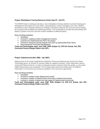 Curriculum Vitae
Page 6 of 6
Project: Marketplace Training Resource Center (Apr 07 – Oct 07)
The OMJPS team is looking to develop a new marketplace training website to provide training and
development information for home office, representatives, product managers and more. OMJPS
would like to have a flexible interface to manage and deploy content to the end-user and is looking
for a solution that simplifies the publishing process. This is intended to provide the administrator the
ability to publish once and have the content available at different places.
Role and Responsibilities
 Developer
 Involved in creating content management screens.
 Learned and implemented the POI in the project.
 Involved in doing the Causal Analysis and came up appropriate Action Items.
 Documented the Technical Specifications.
Tools and Technologies used: Java, DAF, SVN, Eclipse 3.2, ATG 6.0, Oracle, Ant, POI,
Command Factory Design Pattern and JSTL.
Project: SalesConnect (Nov 2006 – Apr 2007)
Salesconnect is the portal migrated from Salesnet. Previously Salesnet was used by the Sales
Technology group, at Johnson & Johnson Sales & Logistics Company. Pfizer sales team used to
access the 'Sales Universe'. In order to integrate and give access to both the portals, a new portal
called Salesconnect was developed. This is extensively used by the Sales team for different
information on the brands and products available in the consumer organization.
Role and Responsibilities
 Developer
 Involved in creation of the Salesconnect portal.
 Involved in creation of Salesconnect community in Salesconnect portal.
 Involved in creation of gears and web pages for Salesconnect community.
Tools and Technologies used: Java, DAF, SVN, Eclipse 3.2, ATG 6.0, Oracle, Ant, POI,
Command Factory Design Pattern and JSTL.
 