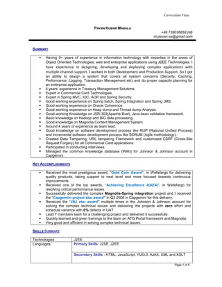 Curriculum Vitae
Page 1 of 6
PAVAN KUMAR MANALA
+46 738036859 (M)
m.pavan.se@gmail.com
SUMMARY
 Having 9+ years of experience in information technology with expertise in the areas of
Object Oriented Technologies, web and enterprise applications using J2EE Technologies. I
have experience in designing, developing and deploying complex applications with
multiple-channel support. I worked in both Development and Production Support. So I got
an ability to design a system that covers all system concerns (Security, Caching,
Performance, Logging, Transaction Management etc) and do proper capacity planning for
an enterprise application.
 4 years’ experience in Treasury Management Solutions.
 Expert in Commercial Card Technologies.
 Expert in Spring MVC, IOC, AOP and Spring Security.
 Good working experience on Spring batch, Spring Integration and Spring JMS.
 Good working experience on Oracle Coherence.
 Good working experience on Heap dump and Thread dump Analysis.
 Good working Knowledge on JSR-303(Apache Bval), Java bean validation framework.
 Basic knowledge on Hadoop and BIG data processing.
 Good knowledge on Magnolia Content Management System.
 Around 4 years of experience as team lead.
 Good knowledge on software development process like RUP (Rational Unified Process)
and incremental software development process like SCRUM (Agile methodology).
 Created Data Tampering, URL tampering Framework and customized CSRF (Cross-Site
Request Forgery) for all Commercial Card applications.
 Participated in conducting interviews.
 Managed the common knowledge database (WIKI) for Johnson & Johnson account in
Capgemini.
KEY ACCOMPLISHMENTS
 Received the most prestigious award, “Gold Coin Award”, in Wellsfargo for delivering
quality products, taking support to next level and more focused towards continuous
improvements.
 Received one of the top awards, “Achieving Excellence 4(AE4)”, in Wellsfargo for
resolving critical performance issues.
 Successfully delivered the complex Magnolia-Spring integration project and I received
the “Capgemini project star award” in Q3 2008 in Capgemini for this delivery.
 Received the “JNJ star award” multiple times in the Johnson & Johnson account for
solving the complex technical issues and delivering the projects with zero effort and
schedule variance with 0% defects in UAT.
 Lead 7 members team for a challenging project and delivered it successfully.
 Quickly learned and given trainings to the team on ATG Portal framework and Magnolia.
 Very good and efficient in solving complex technical issues.
SKILLS SUMMARY
Technologies J2EE
Languages Primary Skills: J2SE, J2EE
Secondary Skills : HTML, JavaScript, YUI3.0, AJAX, XML and XSLT
 