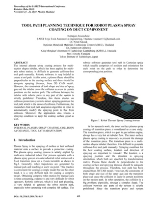 TOOL PATH PLANNING TECHNIQUE FOR ROBOT PLASMA SPRAY
COATING ON DUCT COMPONENT
Nattapon Aroonchote
TAIST Toyo Tech Automotive Engineering, Thailand / numar151@hotmail.com
Dr. Nirut Naksuk
National Metal and Materials Technology Center (MTEC), Thailand
Dr. Nattawoot Depaiwa
King Mongkut’s Institute of Technology Ladkrabang (KMITL), Thailand
Prof. Hiroshi Yamaura
Tokyo Institute of Technology, Japan
ABSTRACT
The internal plasma spray coating process for multi-
section shapes tubular, which has been applied by multi-
axis robot station, is difficult to generate collision-free
tool path manually. Robotic software is very helpful to
create a tool path. At this point, a plasma flame should be
perpendicular to the coating surface and there should be
adequate spraying distance, from 3D CAD model.
However, the constraints of both shape and size of spray
gun and the tubular cause the collision to occur in certain
positions on the motion path. The collision between the
tubular with robotic parts or any part of the system is
strictly prohibited. Therefore, this thesis studies on
collision protection system to detect spraying point on the
tool path which is the cause of collision. Furthermore, the
researchers find tool path adaptation algorithm in order to
automatically modify the spraying point to flee from
collision. Moreover, the application also retains a
spraying condition to keep the coating surface good as
well.
KEY WORDS
INTERNAL PLASMA SPRAY COATING, COLLISION
AVOIDANCE, TOOL PATH ADAPTATION
1. Introduction
Plasma Spray is the spraying of molten or heat softened
material onto a surface to provide a protective coating.
The plasma spray coating process is widely applied by
multi-axis industrial robot. Our process operates with a
plasma spray gun on a 6-axis industrial robot station and a
fixed transition piece on a 2-axis turntable as shown in
Fig.1. Generally, robot trajectories are generated by
manual jock and teaching at each via point. This practice
is convenient for coating a simple model but on the other
hand, it is a very difficult task for coating a complex
model. Obtaining complex robot motion by manual jock
is time-consuming, expensive and very difficult for robot
operators. Robotic software, which is tool path planning,
is very helpful to generate the robot motion path,
especially robot operating with complex 3D surface. The
robotic software generates tool path in Cartesian space
which usually comprises of position and orientation for
each point on the path in order to determine the
corresponding joint position.
Figure 1. Robot Thermal Spray Coating Station
In this research work, the inner surface plasma spray
coating of transition piece is considered as a case study.
The transition piece, which is a part in gas turbine engine,
always has a very hot air tubular flow. The inner surface
plasma spray coating is necessary to prevent the damage
of the transition piece. The transition piece is a multi-
section shapes tubular; therefore, it is difficult to generate
collision-free tool path manually. Spraying condition for
the best coating surface, location and direction of
spraying are important to consider. The location is a
spraying position and the direction is spraying
orientations which both are specified by transformation
matrix. Plasma flame should be perpendicular to the
coating surface and spraying distance should be adequate
throughout the process. Therefore, tool path has been
created from 3D CAD model. However, the constraints of
both shape and size of the spray gun and the transition
piece can cause the collision to occur in certain positions
on the motion path. In robot operation, the collision is a
big problem; especially, through a complex shape. The
collision between any parts of the system is strictly
prohibited. Since the transition piece and system
Proceedings of the IASTED International Conference
November 24 - 26, 2010 Phuket, Thailand
Robotics (Robo 2010)
DOI: 10.2316/P.2010.703-019 69
 