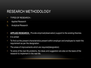 RESEARCH METHODOLOGY
• TYPES OF RESEARCH:-
a. Applied Research
b. Analytical Research
• APPLIED RESEARCH: Provide empirical(observation) support to the existing theories.
• It is aimed
• To find out the present characteristics present within employer and employee to match the
requirement as per the designation.
• The areas of improvements which are required(designation)
• To solve of the real life problems, the ideas and suggestion are also on the basis of the
research to implement in the real-life.
 