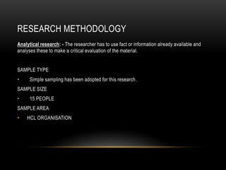 RESEARCH METHODOLOGY
Analytical research: - The researcher has to use fact or information already available and
analyses these to make a critical evaluation of the material.
SAMPLE TYPE
• Simple sampling has been adopted for this research.
SAMPLE SIZE
• 15 PEOPLE
SAMPLE AREA
• HCL ORGANISATION
 