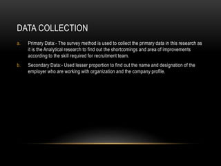 DATA COLLECTION
a. Primary Data:- The survey method is used to collect the primary data in this research as
it is the Analytical research to find out the shortcomings and area of improvements
according to the skill required for recruitment team.
b. Secondary Data:- Used lesser proportion to find out the name and designation of the
employer who are working with organization and the company profile.
 