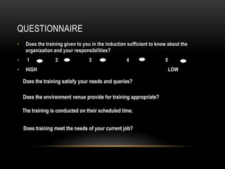 QUESTIONNAIRE
Does training meet the needs of your current job?
• Does the training given to you in the induction sufficient to know about the
organization and your responsibilities?
• 1 2 3 4 5
• HIGH LOW
Does the training satisfy your needs and queries?
Does the environment venue provide for training appropriate?
The training is conducted on their scheduled time.
 