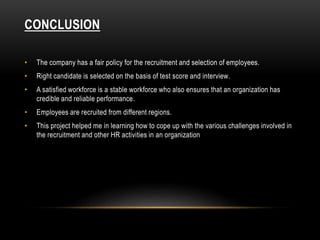 CONCLUSION
• The company has a fair policy for the recruitment and selection of employees.
• Right candidate is selected on the basis of test score and interview.
• A satisfied workforce is a stable workforce who also ensures that an organization has
credible and reliable performance.
• Employees are recruited from different regions.
• This project helped me in learning how to cope up with the various challenges involved in
the recruitment and other HR activities in an organization
 