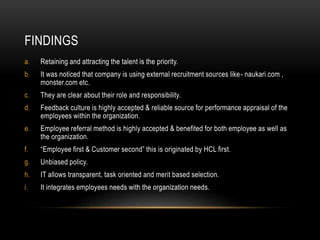 FINDINGS
a. Retaining and attracting the talent is the priority.
b. It was noticed that company is using external recruitment sources like- naukari.com ,
monster.com etc.
c. They are clear about their role and responsibility.
d. Feedback culture is highly accepted & reliable source for performance appraisal of the
employees within the organization.
e. Employee referral method is highly accepted & benefited for both employee as well as
the organization.
f. “Employee first & Customer second” this is originated by HCL first.
g. Unbiased policy.
h. IT allows transparent, task oriented and merit based selection.
i. It integrates employees needs with the organization needs.
 
