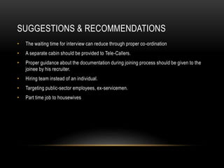 SUGGESTIONS & RECOMMENDATIONS
• The waiting time for interview can reduce through proper co-ordination
• A separate cabin should be provided to Tele-Callers.
• Proper guidance about the documentation during joining process should be given to the
joinee by his recruiter.
• Hiring team instead of an individual.
• Targeting public-sector employees, ex-servicemen.
• Part time job to housewives
 