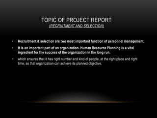 TOPIC OF PROJECT REPORT
(RECRUITMENT AND SELECTION)
• Recruitment & selection are two most important function of personnel management.
• It is an important part of an organization. Human Resource Planning is a vital
ingredient for the success of the organization in the long run.
• which ensures that it has right number and kind of people, at the right place and right
time, so that organization can achieve its planned objective.
 