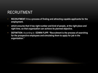 RECRUITMENT
• RECRUITMENT: It is a process of finding and attracting capable applicants for the
employment.
• which ensures that it has right number and kind of people, at the right place and
right time, so that organization can achieve its planned objective.
• DEFINITION: According to EDWIN FLIPP. “Recruitment is the process of searching
for the prospective employees and simulating them to apply for job in the
organization.”
 