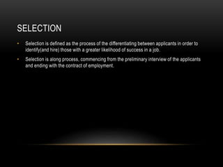 SELECTION
• Selection is defined as the process of the differentiating between applicants in order to
identify(and hire) those with a greater likelihood of success in a job.
• Selection is along process, commencing from the preliminary interview of the applicants
and ending with the contract of employment.
 