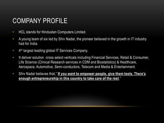 COMPANY PROFILE
• HCL stands for Hindustan Computers Limited.
• A young team of six led by Shiv Nadar, the pioneer believed in the growth in IT industry
had for India
• 4th largest leading global IT Services Company.
• It deliver solution cross select verticals including Financial Services, Retail & Consumer,
Life Science (Clinical Research services in CDM and Biostatistics) & Healthcare,
Aerospace, Automotive, Semi-conductors, Telecom and Media & Entertainment.
• Shiv Nadar believes that,” If you want to empower people, give them tools. There’s
enough entrepreneurship in this country to take care of the rest.”
 