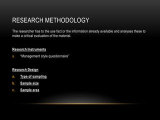 RESEARCH METHODOLOGY
The researcher has to the use fact or the information already available and analyses these to
make a critical evaluation of the material.
Research Instruments
a. “Management style questionnaire”
Research Design
a. Type of sampling
b. Sample size
c. Sample area
 