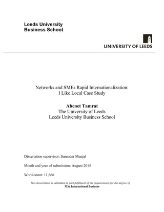 Leeds University
Business School
Networks and SMEs Rapid Internationalization:
I Like Local Case Study
Abenet Tamrat
The University of Leeds
Leeds University Business School
Dissertation supervisor: Surender Munjal
Month and year of submission: August 2015
Word count: 11,666
This dissertation is submitted in part fulfilment of the requirements for the degree of
MSc International Business
 