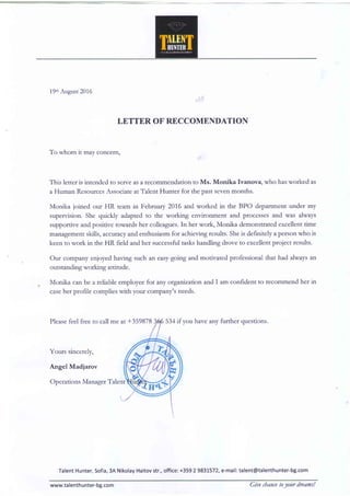 19mAugust2016
LETTER OF RECCOMENDATION
To whom it may concern,
This letter is intended to serveasa fecomrnendation to Ms. Monika Ivanova, who hasworked as
a Human ResourcesAssociateat Talent Hunter for the past sevenmonths.
Monika foined our HR team in February 2016 and worked in the BPO department under my
supervision. She quickly adapted to the working envitonment and processes and was always
supportive and positive towards her colleagues.In her work, Monika demonstrated excellent time
management skills, accvracyand enthusiasm for achieving results.Sheis definitely a person who is
keen to work in the HR field and her successfultaskshandling drove to excellent project results.
Our company enjoyed having such an easy-goingand motivated professional that had always an
outstanding working attitude.
Monika can be a reliable employee for any orgatizaion and I am confident to recommend her in
caseher profile complies with your company's needs.
Pleasefeel free to call me at +359878 have any further questions.
Yours sincerely,
Angel Madiarov
Operations ManagerTalent
TalentHunter,Sofia,34NikolayHaitovstr.,office:+3592 9831572,e-mail:talent@talenthunter-bg.com
www.talenthunter-bg.com Giuechancetolour drearns!
 